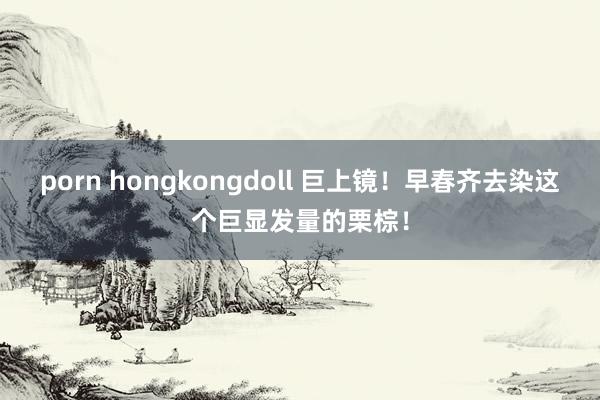 porn hongkongdoll 巨上镜!早春齐去染这个巨显发量的栗棕!