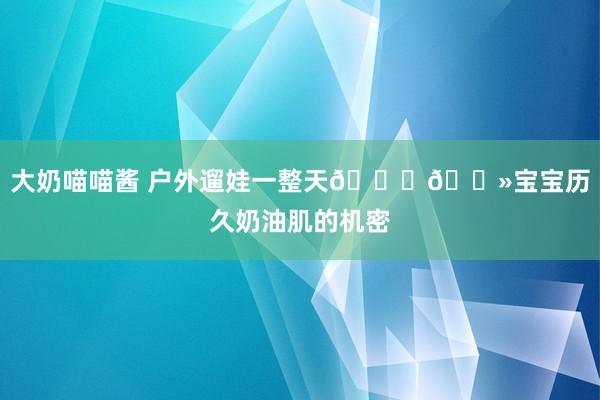 大奶喵喵酱 户外遛娃一整天👉🏻宝宝历久奶油肌的机密