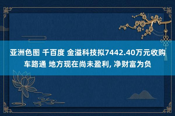 亚洲色图 千百度 金溢科技拟7442.40万元收购车路通 地方现在尚未盈利， 净财富为负