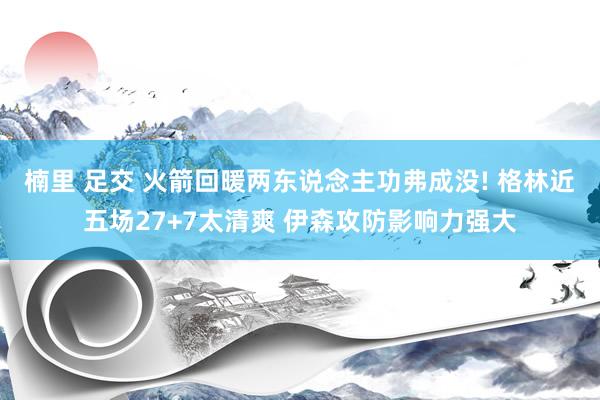 楠里 足交 火箭回暖两东说念主功弗成没! 格林近五场27+7太清爽 伊森攻防影响力强大