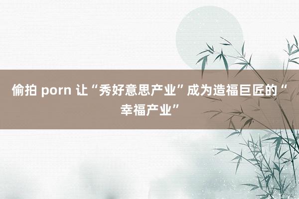 偷拍 porn 让“秀好意思产业”成为造福巨匠的“幸福产业”