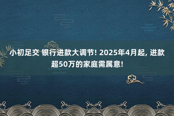 小初足交 银行进款大调节! 2025年4月起， 进款超50万的家庭需属意!