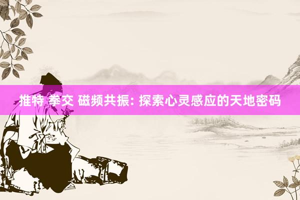 推特 拳交 磁频共振: 探索心灵感应的天地密码
