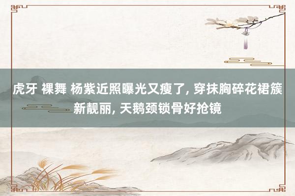 虎牙 裸舞 杨紫近照曝光又瘦了， 穿抹胸碎花裙簇新靓丽， 天鹅颈锁骨好抢镜