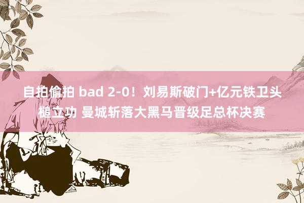 自拍偷拍 bad 2-0！刘易斯破门+亿元铁卫头槌立功 曼城斩落大黑马晋级足总杯决赛