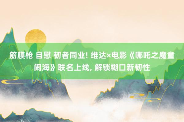 筋膜枪 自慰 韧者同业! 维达×电影《哪吒之魔童闹海》联名上线， 解锁糊口新韧性