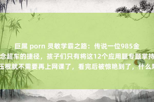 巨屌 porn 灵敏学霸之路:传说一位985金牌数学竭诚共享了个弯说念超车的捷径,孩子们只有将这12个应用题专题掌持熟悉,小学数学压根就不需要再上网课了,看完后被惊艳到了,什么鸡兔同笼,牛吃草,植树问题解法想路,...