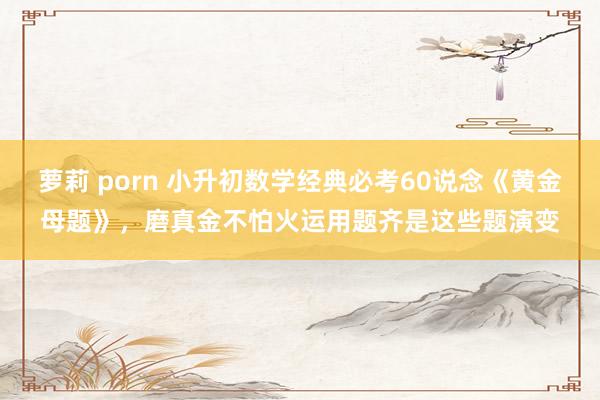 萝莉 porn 小升初数学经典必考60说念《黄金母题》，磨真金不怕火运用题齐是这些题演变