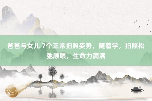 爸爸与女儿 7个正常拍照姿势，随着学，拍照松弛顺眼，生命力满满