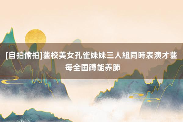 [自拍偷拍]藝校美女孔雀妹妹三人組同時表演才藝 每全国蹲能养肺