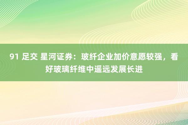 91 足交 星河证券：玻纤企业加价意愿较强，看好玻璃纤维中遥远发展长进